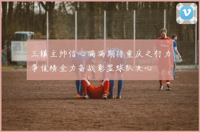 三镇主帅信心满满期待重庆之行力争佳绩全力备战彰显球队决心