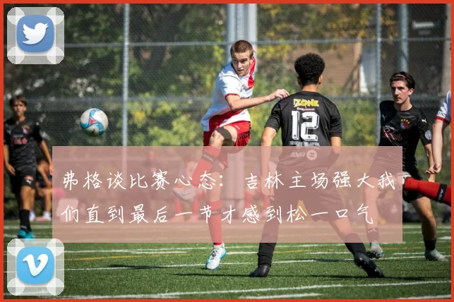弗格谈比赛心态：吉林主场强大我们直到最后一节才感到松一口气