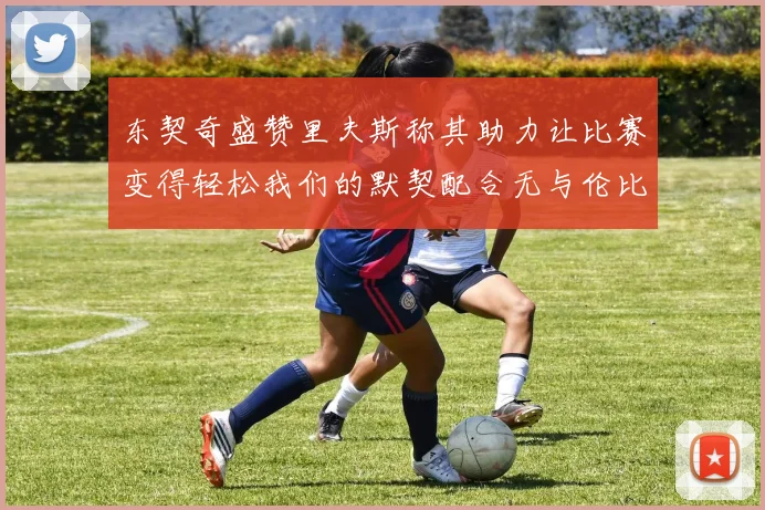 东契奇盛赞里夫斯称其助力让比赛变得轻松我们的默契配合无与伦比