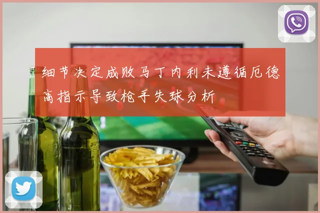 细节决定成败马丁内利未遵循厄德高指示导致枪手失球分析
